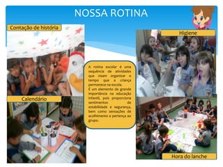 NOSSA ROTINA
Contação de história
Calendário
Higiene
Hora do lanche
A rotina escolar é uma
sequência de atividades
que visam organizar o
tempo que a criança
permanece na escola.
É um elemento de grande
importância na educação
infantil, pois proporciona
sentimentos de
estabilidade e segurança,
bem como sensações de
acolhimento e pertença ao
grupo.
 