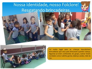 Nossa Identidade, nosso Folclore!
Resgatando brincadeiras.
Foi muito legal para as crianças descobrirem
brincadeiras que seus pais brincavam quando criança.
Algumas já eram conhecidas do grupo, outras foram
novidade como: Galinha gorda, balança caixão, mãe da
rua.
 