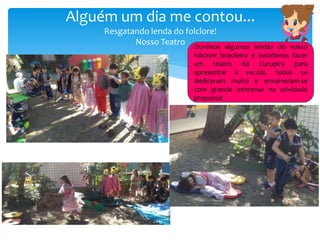 Alguém um dia me contou...
Resgatando lenda do folclore!
Nosso Teatro Ouvimos algumas lendas do nosso
folclore brasileiro e decidimos fazer
um teatro do Curupira para
apresentar à escola. Todos se
dedicaram muito e envolveram-se
com grande interesse na atividade
proposta!
 