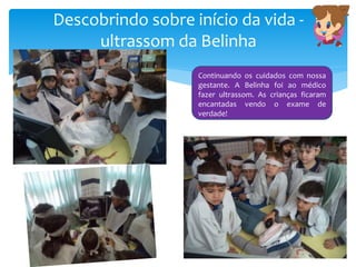 Descobrindo sobre início da vida -
ultrassom da Belinha
Continuando os cuidados com nossa
gestante. A Belinha foi ao médico
fazer ultrassom. As crianças ficaram
encantadas vendo o exame de
verdade!
 