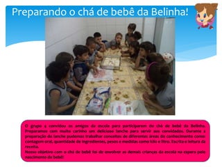 Preparando o chá de bebê da Belinha!
O grupo 4 convidou os amigos da escola para participarem do chá de bebê da Belinha.
Preparamos com muito carinho um delicioso lanche para servir aos convidados. Durante a
preparação do lanche pudemos trabalhar conceitos de diferentes áreas do conhecimento como:
contagem oral, quantidade de ingredientes, pesos e medidas como kilo e litro. Escrita e leitura da
receita.
Nosso objetivo com o chá de bebê foi de envolver as demais crianças da escola na espera pelo
nascimento do bebê!
 
