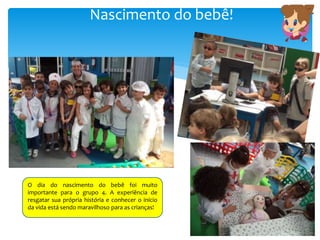 Nascimento do bebê!
O dia do nascimento do bebê foi muito
importante para o grupo 4. A experiência de
resgatar sua própria história e conhecer o início
da vida está sendo maravilhoso para as crianças!
 