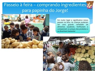 Passeio à feira – comprando ingredientes
para papinha do Jorge!
Foi muito legal e significativo nosso
passeio na feira. As crianças puderam
ver uma grande variedade de
alimentos saudáveis. Verificaram e
compararam os preços dos produtos e
se divertiram bastante!
 