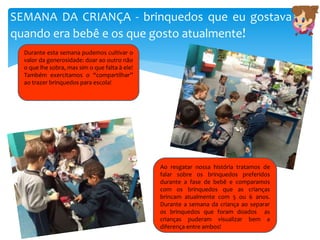 SEMANA DA CRIANÇA - brinquedos que eu gostava
quando era bebê e os que gosto atualmente!
Ao resgatar nossa história tratamos de
falar sobre os brinquedos preferidos
durante a fase de bebê e comparamos
com os brinquedos que as crianças
brincam atualmente com 5 ou 6 anos.
Durante a semana da criança ao separar
os brinquedos que foram doados as
crianças puderam visualizar bem a
diferença entre ambos!
Durante esta semana pudemos cultivar o
valor da generosidade: doar ao outro não
o que lhe sobra, mas sim o que falta à ele!
Também exercitamos o “compartilhar”
ao trazer brinquedos para escola!
 