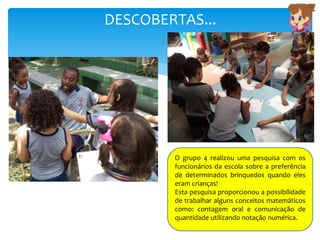 DESCOBERTAS...
O grupo 4 realizou uma pesquisa com os
funcionários da escola sobre a preferência
de determinados brinquedos quando eles
eram crianças!
Esta pesquisa proporcionou a possibilidade
de trabalhar alguns conceitos matemáticos
como: contagem oral e comunicação de
quantidade utilizando notação numérica.
 