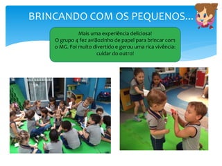 BRINCANDO COM OS PEQUENOS...
Mais uma experiência deliciosa!
O grupo 4 fez aviãozinho de papel para brincar com
o MG. Foi muito divertido e gerou uma rica vivência:
cuidar do outro!
 