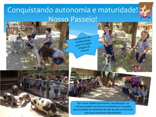 Conquistando autonomia e maturidade!
Nosso Passeio!
Tem como objetivo promover a socialização - as
crianças podem conviver em ambientes e situações
desvinculadas do ambiente de sala de aula e motivá-las
para que continuem aprendendo!
 