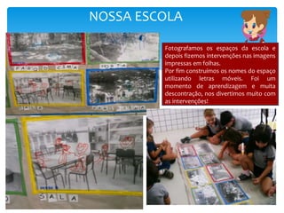 NOSSA ESCOLA
Fotografamos os espaços da escola e
depois fizemos intervenções nas imagens
impressas em folhas.
Por fim construímos os nomes do espaço
utilizando letras móveis. Foi um
momento de aprendizagem e muita
descontração, nos divertimos muito com
as intervenções!
 