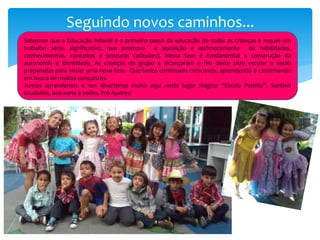 Seguindo novos caminhos...
Sabemos que a Educação Infantil é o primeiro passo da educação de todas as crianças e requer um
trabalho sério, significativo, que promova a aquisição e aprimoramento de habilidades,
conhecimentos, conceitos e posturas (atitudes). Nessa fase é fundamental a construção da
autonomia e identidade. As crianças do grupo 4 alcançaram o fim deste ciclo escolar e estão
preparadas para iniciar uma nova fase. Que todos continuem crescendo, aprendendo e caminhando
em busca de muitas conquistas.
Juntos aprendemos e nos divertimos muito aqui neste lugar mágico “Escola Pedrita”. Sentirei
saudades, boa sorte à todos, Prô Audrey!
 