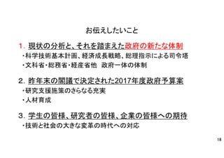お伝えしたいこと
１．現状の分析と、それを踏まえた政府の新たな体制
・科学技術基本計画、経済成長戦略、総理指示による司令塔
・文科省・総務省・経産省他 政府一体の体制
２．昨年末の閣議で決定された2017年度政府予算案
・研究支援施策のさらなる充実
・人材育成
３．学生の皆様、研究者の皆様、企業の皆様への期待
・技術と社会の大きな変革の時代への対応
18
 