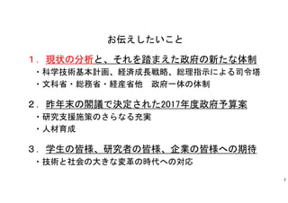 お伝えしたいこと
１．現状の分析と、それを踏まえた政府の新たな体制
・科学技術基本計画、経済成長戦略、総理指示による司令塔
・文科省・総務省・経産省他 政府一体の体制
２．昨年末の閣議で決定された2017年度政府予算案
・研究支援施策のさらなる充実
・人材育成
３．学生の皆様、研究者の皆様、企業の皆様への期待
・技術と社会の大きな変革の時代への対応
2
 