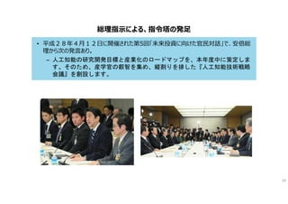 総理指示による、指令塔の発足
• 平成２８年４月１２日に開催された第5回「未来投資に向けた官民対話」で、安倍総
理から次の発言あり。
– 人工知能の研究開発目標と産業化のロードマップを、本年度中に策定しま
す。そのため、産学官の叡智を集め、縦割りを排した『人工知能技術戦略
会議』を創設します。
24
 