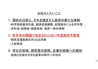 お伝えしたいこと
１．現状の分析と、それを踏まえた政府の新たな体制
・科学技術基本計画、経済成長戦略、総理指示による司令塔
・文科省・総務省・経産省他 政府一体の体制
２．昨年末の閣議で決定された2017年度政府予算案
・研究支援施策のさらなる充実
・人材育成
３．学生の皆様、研究者の皆様、企業の皆様への期待
・技術と社会の大きな変革の時代への対応
28
 