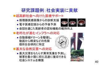 研究課題例：社会実装に貢献
超高齢社会へ向けた医療サポート
循環器医療画像からの診断支援
電子医療記録からの予後予測
会話を通じた高齢者の認知機能の維持向上
老朽化が進むインフラへの対応
自動操縦ドローンを駆使し，
動画から橋梁などの危険
個所を自律的に特定
甚大な自然災害への対応
甚大災害をもたらす異常気象を予測し，
被害を最小限に抑え迅速に復旧できる
社会システムを構築
40
 