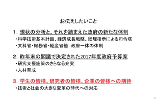 お伝えしたいこと
１．現状の分析と、それを踏まえた政府の新たな体制
・科学技術基本計画、経済成長戦略、総理指示による司令塔
・文科省・総務省・経産省他 政府一体の体制
２．昨年末の閣議で決定された2017年度政府予算案
・研究支援施策のさらなる充実
・人材育成
３．学生の皆様、研究者の皆様、企業の皆様への期待
・技術と社会の大きな変革の時代への対応
49
 