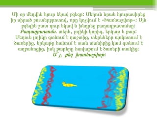 Մի օր մեղվին հյուր եկավ բզեզը: Մեղուն նրան հյուրասիրեց
իր սիրած բուտերբրոտով, որը կոչվում է «Խառնաշփոթ»: Այն
    բզեզին շատ դուր եկավ և խնդրեց բաղադրատոմսը:
    Բաղադրատոմս. տերև, լոլիկի կորիզ, երկաթ և քար:
  Մեղուն լոլիկը գտնում է դաշտից, տերևները պոկոտում է
 ծառերից, երկաթը հանում է տան տանիքից կամ գտնում է
   աղբանոցից, իսկ քարերը հավաքում է ծառերի տակից:
                 Ա˜յ, քեզ խառնաշփոթ:
 