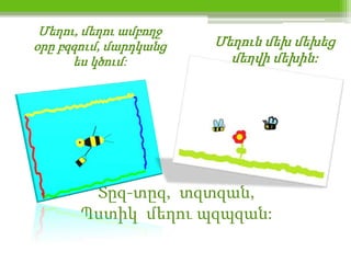 Մեղու, մեղու ամբողջ
օրը բզզում, մարդկանց   Մեղուն մեխ մեխեց
      ես կծում:          մեղվի մեխին:




        Տըզ-տըզ, տզտզան,
       Պստիկ մեղու պզպզան:
 