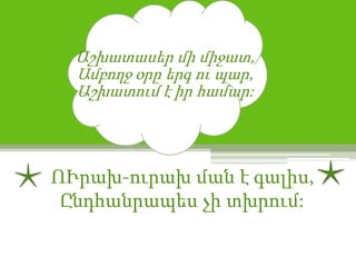 Աշխատասեր մի միջատ,
  Ամբողջ օրը երգ ու պար,
  Աշխատում է իր համար:




ՈՒրախ-ուրախ ման է գալիս,
 Ընդհանրապես չի տխրում:
 