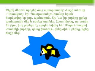 Բկլիկ մեղուն որոշեց ճաշ պատրաստել: Ճաշի անունը
«Կռտակազ» էր: Պատրաստելու համար նրան
հարկավոր էր շոր, պահարան, ձի: Նա իր շորերը լցրեց
պահարանի մեջ և սկսեց խառնել: Հետո հիշեց, որ տանը
ձի չկա, իսկ շորերն էլ արդեն եփվել են: Մեղուն հագավ
տատիկի շորերը, գնաց խանութ, գնեց ձին և բերեց, գցեց
ճաշի մեջ:
 
