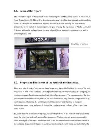 1.1. Aims of the report.
The aim of this report is the research on the marketing mix of Mexx store located in Tashkent, at
Amir Temur Street, 60. This will be done though the analysis of the international positions of the
brand, its strengths and weaknesses, together with the activities made by the local store to
enhance the every part of its marketing mix. In spite of using the experience of XX by Mexx, the
XX store will not be analysed there, because it has different approach to customers, as well as
different product line.
1.2. Scopes and limitations of the research methods used.
There was a harsh lack of information about Mexx store located in Tashkent because of the total
reluctance of both Mexx store and Union Space to share any information about the company, its
positions, or even about the promotional activities of the company. The management of the store
prevented the attempts to take a photo of the store from inside; they justified this prohibition by
safety reasons. Therefore, the unwillingness of the company and the store to share any
information, even vague and general, limited the preciseness and embrace of the research to
some extend.
So, other methods of research were used, such as observations of the work of employees in the
store, the behaviour and preferences of the customers. Various internet-sources were used to
make an analysis of the Mexx brand in whole. Also, the comments about the level of service in
the store and discussion of the prices and brand positioning of Mexx brand and particularly the
Mexx Store in Tashkent
 