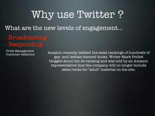Why use Twitter ?
What are the new levels of engagement...
- Broadcasting
- Responding
Crisis Management
Customer Relations
                     Amazon recently deleted the sales rankings of hundreds of
                         gay- and lesbian-themed books. Writer Mark Probst
                      blogged about the de-ranking and was told by an Amazon
                       representative that the company will no longer include
                             sales ranks for "adult" material on the site.
 