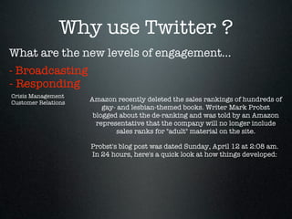Why use Twitter ?
What are the new levels of engagement...
- Broadcasting
- Responding
Crisis Management
Customer Relations
                     Amazon recently deleted the sales rankings of hundreds of
                         gay- and lesbian-themed books. Writer Mark Probst
                      blogged about the de-ranking and was told by an Amazon
                       representative that the company will no longer include
                             sales ranks for "adult" material on the site.

                     Probst's blog post was dated Sunday, April 12 at 2:08 am.
                     In 24 hours, here's a quick look at how things developed:
 