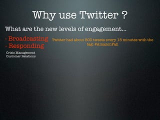 Why use Twitter ?
What are the new levels of engagement...
- Broadcasting       Twitter had about 500 tweets every 15 minutes with the
                                        tag: #AmazonFail
- Responding
Crisis Management
Customer Relations
 