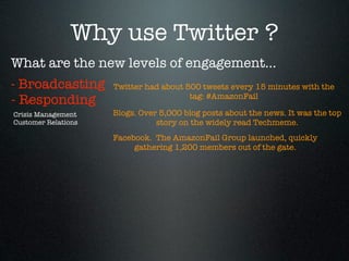 Why use Twitter ?
What are the new levels of engagement...
- Broadcasting       Twitter had about 500 tweets every 15 minutes with the
                                        tag: #AmazonFail
- Responding
Crisis Management    Blogs. Over 5,000 blog posts about the news. It was the top
Customer Relations              story on the widely read Techmeme.
                     Facebook.  The AmazonFail Group launched, quickly
                          gathering 1,200 members out of the gate.
 