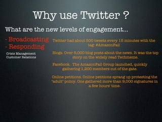 Why use Twitter ?
What are the new levels of engagement...
- Broadcasting       Twitter had about 500 tweets every 15 minutes with the
                                        tag: #AmazonFail
- Responding
Crisis Management    Blogs. Over 5,000 blog posts about the news. It was the top
Customer Relations              story on the widely read Techmeme.
                     Facebook.  The AmazonFail Group launched, quickly
                          gathering 1,200 members out of the gate.

                     Online petitions. Online petitions sprang up protesting the
                     "adult" policy. One gathered more than 9,000 signatures in
                                           a few hours' time.
 