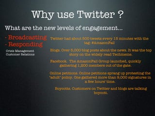 Why use Twitter ?
What are the new levels of engagement...
- Broadcasting       Twitter had about 500 tweets every 15 minutes with the
                                        tag: #AmazonFail
- Responding
Crisis Management    Blogs. Over 5,000 blog posts about the news. It was the top
Customer Relations              story on the widely read Techmeme.
                     Facebook.  The AmazonFail Group launched, quickly
                          gathering 1,200 members out of the gate.

                     Online petitions. Online petitions sprang up protesting the
                     "adult" policy. One gathered more than 9,000 signatures in
                                           a few hours' time.
                        Boycotts. Customers on Twitter and blogs are talking
                                             boycott.
 