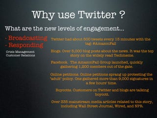 Why use Twitter ?
What are the new levels of engagement...
- Broadcasting       Twitter had about 500 tweets every 15 minutes with the
                                        tag: #AmazonFail
- Responding
Crisis Management    Blogs. Over 5,000 blog posts about the news. It was the top
Customer Relations              story on the widely read Techmeme.
                     Facebook.  The AmazonFail Group launched, quickly
                          gathering 1,200 members out of the gate.

                     Online petitions. Online petitions sprang up protesting the
                     "adult" policy. One gathered more than 9,000 signatures in
                                           a few hours' time.
                        Boycotts. Customers on Twitter and blogs are talking
                                             boycott.

                     Over 335 mainstream media articles related to this story,
                          including Wall Street Journal, Wired, and NPR.
 