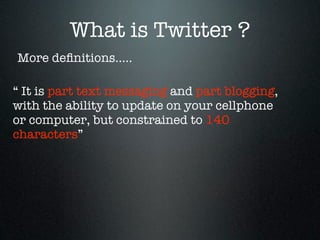 What is Twitter ?
More deﬁnitions.....

“ It is part text messaging and part blogging,
with the ability to update on your cellphone
or computer, but constrained to 140
characters”
 