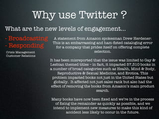Why use Twitter ?
What are the new levels of engagement...
- Broadcasting          A statement from Amazon spokesman Drew Herdener:
                       This is an embarrassing and ham-ﬁsted cataloging error
- Responding             for a company that prides itself on offering complete
Crisis Management                                selection.
Customer Relations                                      
                     It has been misreported that the issue was limited to Gay &
                     Lesbian themed titles – in fact, it impacted 57,310 books in
                     a number of broad categories such as Health, Mind & Body,
                          Reproductive & Sexual Medicine, and Erotica. This
                       problem impacted books not just in the United States but
                        globally.  It affected not just sales rank but also had the
                      effect of removing the books from Amazon’s main product
                                                   search.  
                                                        
                      Many books have now been ﬁxed and we’re in the process
                         of ﬁxing the remainder as quickly as possible, and we
                       intend to implement new measures to make this kind of
                                accident less likely to occur in the future.
 