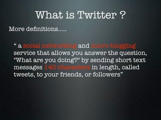 What is Twitter ?
More deﬁnitions.....

 “ a social networking and micro-blogging
 service that allows you answer the question,
 "What are you doing?" by sending short text
 messages 140 characters in length, called
 tweets, to your friends, or followers”
 