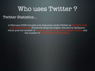 Who uses Twitter ?
Twitter Statistics...

  A February 2009 Compete.com blog entry ranks Twitter as the third most
   used social network (Facebook being the largest, followed by MySpace),
  which puts the number of unique monthly visitors at roughly 6 million and
                  the number of monthly visits at 55 million.
 
