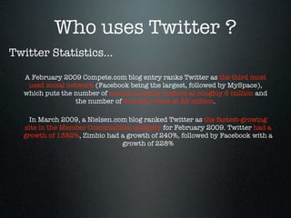 Who uses Twitter ?
Twitter Statistics...

  A February 2009 Compete.com blog entry ranks Twitter as the third most
   used social network (Facebook being the largest, followed by MySpace),
  which puts the number of unique monthly visitors at roughly 6 million and
                  the number of monthly visits at 55 million.

    In March 2009, a Nielsen.com blog ranked Twitter as the fastest-growing
  site in the Member Communities category for February 2009. Twitter had a
  growth of 1382%, Zimbio had a growth of 240%, followed by Facebook with a
                               growth of 228%
 