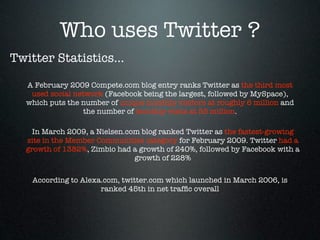 Who uses Twitter ?
Twitter Statistics...

  A February 2009 Compete.com blog entry ranks Twitter as the third most
   used social network (Facebook being the largest, followed by MySpace),
  which puts the number of unique monthly visitors at roughly 6 million and
                  the number of monthly visits at 55 million.

    In March 2009, a Nielsen.com blog ranked Twitter as the fastest-growing
  site in the Member Communities category for February 2009. Twitter had a
  growth of 1382%, Zimbio had a growth of 240%, followed by Facebook with a
                               growth of 228%

    According to Alexa.com, twitter.com which launched in March 2006, is
                      ranked 45th in net trafﬁc overall
 