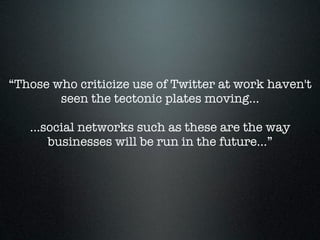 “Those who criticize use of Twitter at work haven't
        seen the tectonic plates moving…

   …social networks such as these are the way
     businesses will be run in the future…”
 