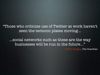 “Those who criticize use of Twitter at work haven't
        seen the tectonic plates moving…

   …social networks such as these are the way
     businesses will be run in the future…”
                                 Victor Keegan, The Guardian
 