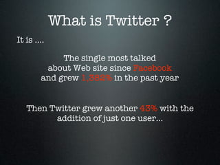 What is Twitter ?
It is ....

             The single most talked
         about Web site since Facebook
        and grew 1,382% in the past year


   Then Twitter grew another 43% with the
         addition of just one user...
 