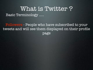 What is Twitter ?
 Basic Terminology .....

 Followers - People who have subscribed to your
tweets and will see them displayed on their proﬁle
                       page
 
