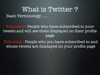 What is Twitter ?
 Basic Terminology .....

 Followers - People who have subscribed to your
tweets and will see them displayed on their proﬁle
                       page
Following - People who you have subscribed to and
 whose tweets are displayed on your proﬁle page
 
