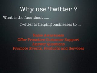 Why use Twitter ?
What is the fuss about .....
          Twitter is helping businesses to ...

                Raise Awareness
       Offer Proactive Customer Support
               Answer Questions
     Promote Events, Products and Services
 