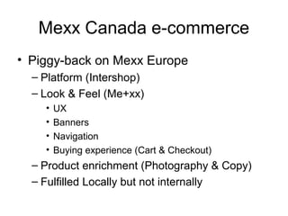 Mexx Canada e-commerce
• Piggy-back on Mexx Europe
  – Platform (Intershop)
  – Look & Feel (Me+xx)
    •   UX
    •   Banners
    •   Navigation
    •   Buying experience (Cart & Checkout)
  – Product enrichment (Photography & Copy)
  – Fulfilled Locally but not internally
 