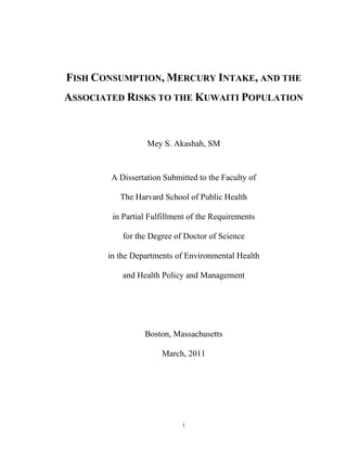 FISH CONSUMPTION, MERCURY INTAKE, AND THE
ASSOCIATED RISKS TO THE KUWAITI POPULATION



                  Mey S. Akashah, SM


        A Dissertation Submitted to the Faculty of

          The Harvard School of Public Health

        in Partial Fulfillment of the Requirements

           for the Degree of Doctor of Science

       in the Departments of Environmental Health

           and Health Policy and Management




                 Boston, Massachusetts

                      March, 2011




                            i
 