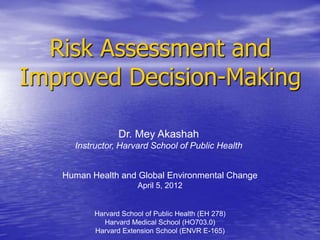 Risk Assessment and
Improved Decision-Making

                 Dr. Mey Akashah
     Instructor, Harvard School of Public Health


   Human Health and Global Environmental Change
                       April 5, 2012


          Harvard School of Public Health (EH 278)
             Harvard Medical School (HO703.0)
          Harvard Extension School (ENVR E-165)
 