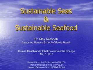 Sustainable Seas
         &
Sustainable Seafood
              Dr. Mey Akashah
  Instructor, Harvard School of Public Health


Human Health and Global Environmental Change
                    May 1, 2012


       Harvard School of Public Health (EH 278)
          Harvard Medical School (HO703.0)
       Harvard Extension School (ENVR E-165)
 