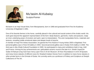 Mu'tasim  is  an  Iraqi  Visual  Artist,  from  Mesopotamia,  born  in  1968  and  graduated  from  Fine  Art  Academy-­
University  of  Baghdad  in  1991.
One  of  his  favorite  themes  is  the  horse,  carefully  placed  in  the  cultural  and  social  context  of  the  Arabic  world.  His
work  goes  beyond  the  apparent  representation  of  the  form:  Body  features,  garments,  marks  and  postures,  imply
an  inner  underlying  power  of  emotion  and  spirit,  open  to  interpretation.  The  arist  manipulates  forms,  materials  and
textures,  revealing  subtle  emotional  states  and  deeper  levels  of  psyche.
A  member  of  Iraqi  Fine  Artists  Association,  he  gained  the  First  Award  of  Young  Artists  2005  in  Baghdad.  First
personal  gallery  was  in  Paris  M-­Gallery  in  2004.  Second  personal  gallery  was  in  Dubai  XVA-­Gallery  in  2008.  The
third  was  in  Abu  Dhabi  Cultural  Foundation  in  2009.  He  participated  in  many  joint  exhibitions  held  in  Iraq,  UAE
and  France.  Among  his  key  achievements  are:  gold-­plated  ceramic  mural  to  the  late  H.H.  Sheikh  Zayed  bin
Sultan  Al  Nahyan  (may  God  have  mercy  upon  him)  in  Al  Ain  Museum;;  Al  Hosn  Roundabout  in  Umm  Al-­Quwain;;
and  many  horse  statutes  of  different  sizes  for  Shadwel  Arabian  Horses  Farm  in  addition  to  many  horse  statutes  in
other  private  farms  in  the  Emirate  of  Dubai.  He  currently  works  as  a  professor  of  Pottery  and  Sculpture  at  Sharjah
Collections  of  The  Art.
Mu’tasim  Al-­Kubaisy
Sculptor/Painter
 