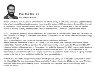 Dimitris  Kretsis
Visual  Artist/Painter
Dimitris  Kretsis  was  born  in  Agrinio  in  1972.  He  studied  in  Athens,  initially,  in  1990,  in  the  Graphic  Art  Department  of  the
Athens  Technological  Educational  Foundation.  He  continued  his  studies  in  1996  at  the  Athens  School  of  Fine  Arts,  with
R.  Papaspyrou,  Dimitris  Sakellion,  Dimitris  Mytaras,  and  Zacharias  Arvanitis  as  his  teachers.  In  2004,  he  attended
courses  in  drawing,  anatomy,  and  fresco  at  the  Facultad  de  Bellas  Artes  –  Universitad  Complutense  de  Madrid.  
In  2011,  he  achieved  distinction  in  the  competition  on  “Art  Interventions  in  the  Public  Urban  Space,  with  Painting  on  the
Blind  Elevations  of  Buildings”  in  Athens  held  by  the  Athens  School  of  Arts  and  the  Ministry  for  the  Environment,  Energy
and  Climate  Change.  
Works  by  Dimitris  Kretsis  have  been  shown  in  group  exhibitions  in  Athens  and  Madrid.  
He  took  part  in  the  art  exhibition  in  the  “PLOES”  series  (2012)  held  at  the  P.&  M.  Kydoniefs  Foundation  on  Andros,
entitled  “Salus  Patriae”,  with  Athena  Schina  as  the  curator.  Subsequently,  he  took  part  in  the  “Memories  and  Reality”
exhibition,  held  by  the  Florina  Museum  of  Contemporary  Art,  and  in  the  “Routes  of  Art,  2012”  exhibition  at  the  Municipal
Gallery  of  Lamia.  This  was  followed  by  the  “Kaplanon5/Depot/Small-­scale  Works,  2012”  and  the  exhibition  at  the
Moshandreou  Gallery  at  Mesolonghi,  whose  subject  was  a  tribute  to  Lord  Byron.  He  also  took  part  in  a  group  exhibition
entitled  “In  the  Aura  of  Forms  and  Colors”,  held  at  the  Paros  Municipal  Gallery.  
In  March  2013,  he  held  his  first  personal  exhibition  at  the  Kaplanon5  Gallery  and  in  May  of  the  same  year  took  part  in
“Art  Athina  2013”.  The  second  personal  exhibition  was  held  in  Rhodes,  in  September  2013  under  the  name  “The  Seas
within  Me”.  Wall-­paintings  and  works  by  Dimitris  Kretsis  can  be  found  in  private  collections  and  in  major  hotels  in
Greece  and  abroad.  
 
