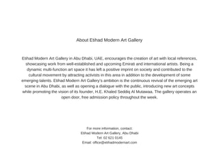 Etihad  Modern  Art  Gallery  in  Abu  Dhabi,  UAE,  encourages  the  creation  of  art  with  local  references,
showcasing  work  from  well-­established  and  upcoming  Emirati  and  international  artists.  Being  a
dynamic  multi-­function  art  space  it  has  left  a  positive  imprint  on  society  and  contributed  to  the
cultural  movement  by  attracting  activists  in  this  area  in  addition  to  the  development  of  some
emerging  talents.  Etihad  Modern  Art  Gallery’s  ambition  is  the  continuous  revival  of  the  emerging  art
scene  in  Abu  Dhabi,  as  well  as  opening  a  dialogue  with  the  public,  introducing  new  art  concepts
while  promoting  the  vision  of  its  founder,  H.E.  Khaled  Seddiq  Al  Mutawaa.  The  gallery  operates  an
open  door,  free  admission  policy  throughout  the  week.
For  more  information,  contact:
Etihad  Modern  Art  Gallery,  Abu  Dhabi
Tel:  02  621  0145
Email:  office@etihadmodernart.com
About  Etihad  Modern  Art  Gallery
 